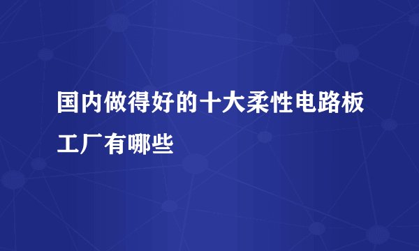 国内做得好的十大柔性电路板工厂有哪些