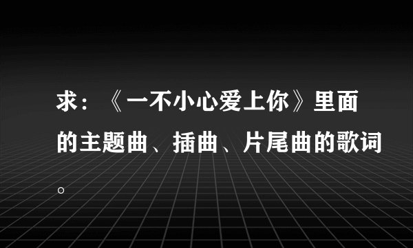 求：《一不小心爱上你》里面的主题曲、插曲、片尾曲的歌词。