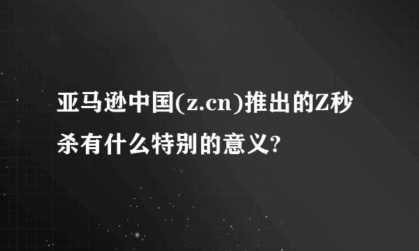 亚马逊中国(z.cn)推出的Z秒杀有什么特别的意义?