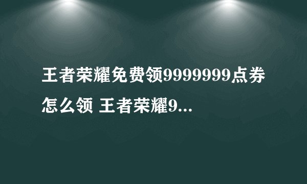 王者荣耀免费领9999999点券怎么领 王者荣耀9999999点卷码如何免费领