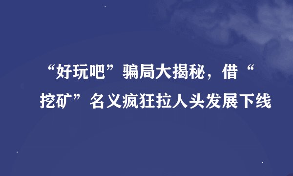 “好玩吧”骗局大揭秘，借“挖矿”名义疯狂拉人头发展下线