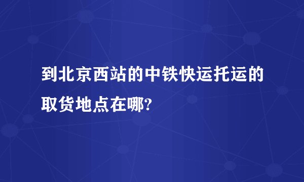 到北京西站的中铁快运托运的取货地点在哪?