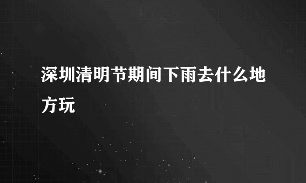 深圳清明节期间下雨去什么地方玩