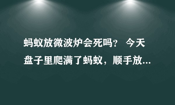 蚂蚁放微波炉会死吗？ 今天盘子里爬满了蚂蚁，顺手放微波炉加热，几分钟后打开竟然发现蚂蚁活动如常，奇怪