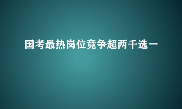 国考最热岗位竞争超两千选一