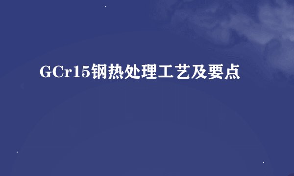 GCr15钢热处理工艺及要点