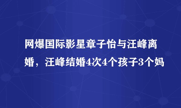 网爆国际影星章子怡与汪峰离婚，汪峰结婚4次4个孩子3个妈