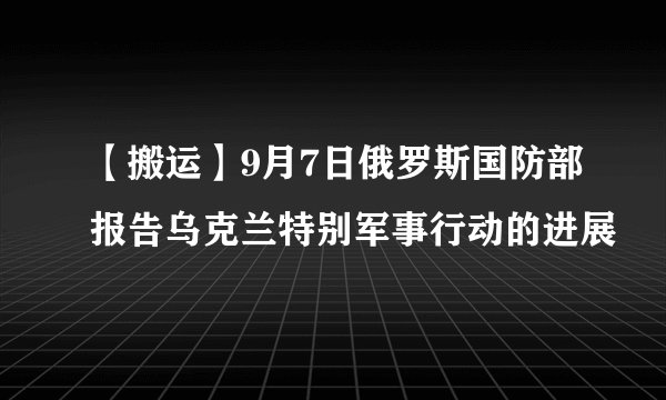 【搬运】9月7日俄罗斯国防部报告乌克兰特别军事行动的进展