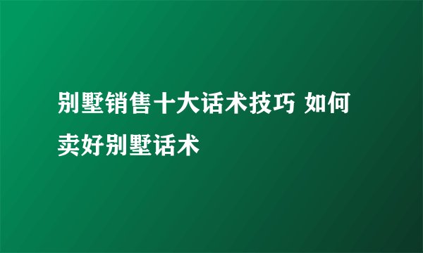 别墅销售十大话术技巧 如何卖好别墅话术