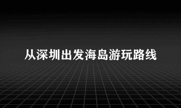 从深圳出发海岛游玩路线
