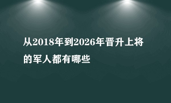 从2018年到2026年晋升上将的军人都有哪些