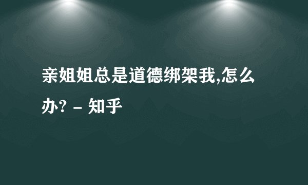 亲姐姐总是道德绑架我,怎么办? - 知乎