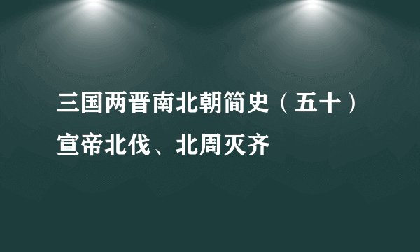 三国两晋南北朝简史（五十）宣帝北伐、北周灭齐