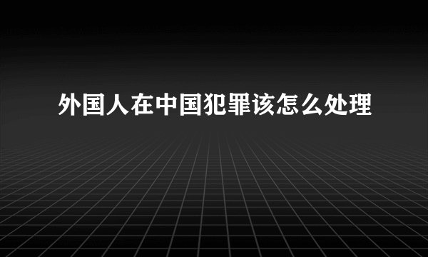 外国人在中国犯罪该怎么处理
