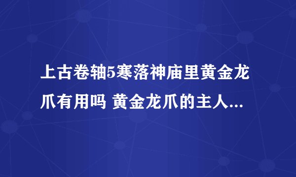 上古卷轴5寒落神庙里黄金龙爪有用吗 黄金龙爪的主人在哪里？ 这是第二次来了，，