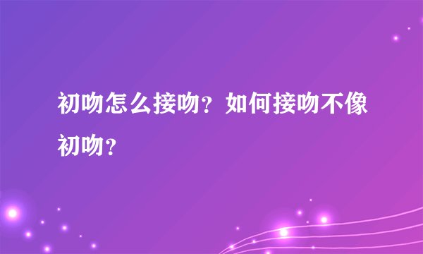 初吻怎么接吻？如何接吻不像初吻？