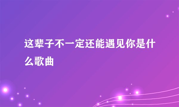 这辈子不一定还能遇见你是什么歌曲