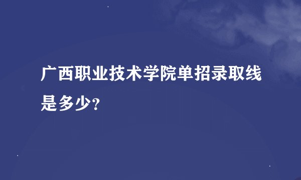 广西职业技术学院单招录取线是多少？