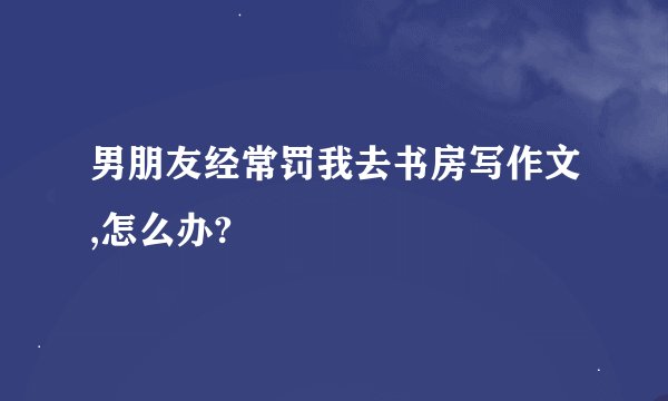 男朋友经常罚我去书房写作文,怎么办?