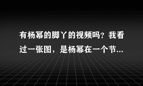 有杨幂的脚丫的视频吗？我看过一张图，是杨幂在一个节目的现场，把鞋子脱下来，脚被一群男的主持人看着