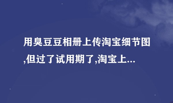 用臭豆豆相册上传淘宝细节图,但过了试用期了,淘宝上的细节图会被...
