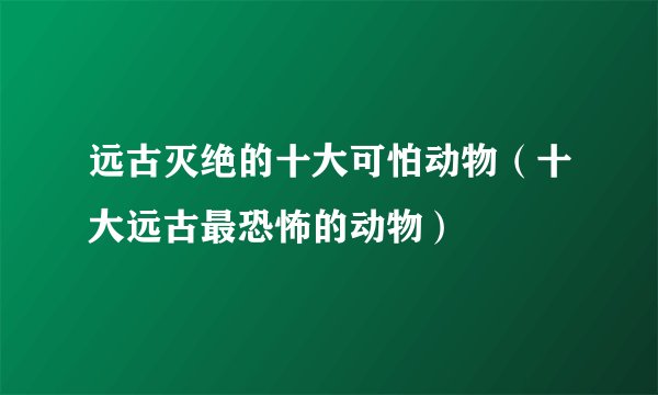 远古灭绝的十大可怕动物（十大远古最恐怖的动物）