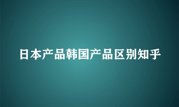 日本产品韩国产品区别知乎