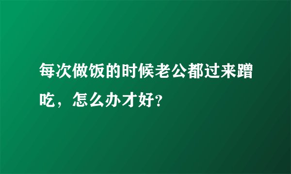 每次做饭的时候老公都过来蹭吃，怎么办才好？