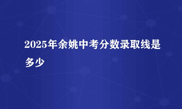 2025年余姚中考分数录取线是多少