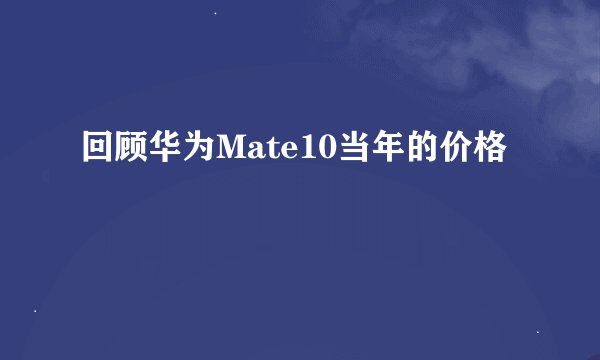 回顾华为Mate10当年的价格