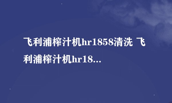 飞利浦榨汁机hr1858清洗 飞利浦榨汁机hr1866清洗