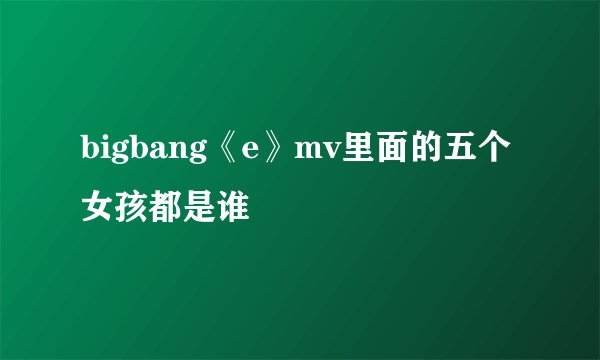 bigbang《e》mv里面的五个女孩都是谁