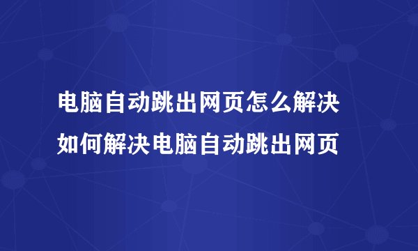 电脑自动跳出网页怎么解决 如何解决电脑自动跳出网页