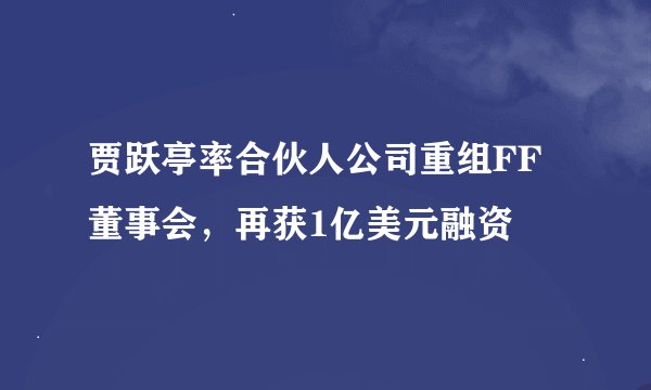 贾跃亭率合伙人公司重组FF董事会，再获1亿美元融资