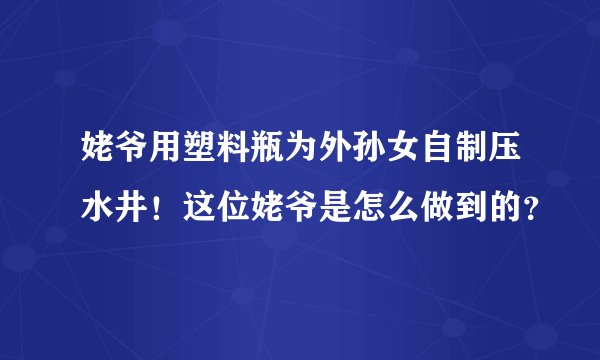 姥爷用塑料瓶为外孙女自制压水井！这位姥爷是怎么做到的？