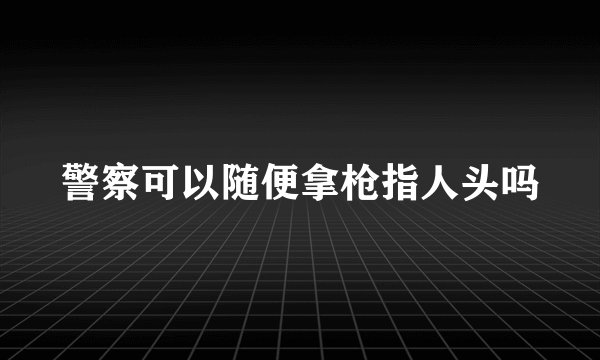 警察可以随便拿枪指人头吗