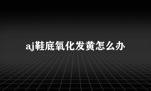 aj鞋底氧化发黄怎么办