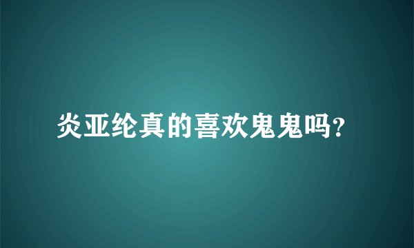炎亚纶真的喜欢鬼鬼吗？