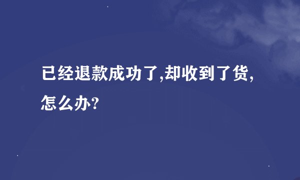 已经退款成功了,却收到了货,怎么办?