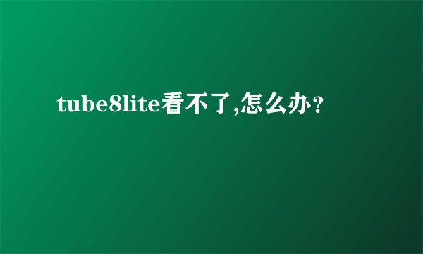 tube8lite看不了,怎么办？
