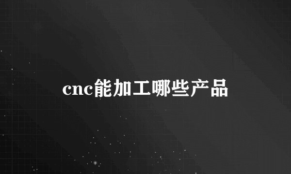 cnc能加工哪些产品