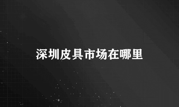 深圳皮具市场在哪里