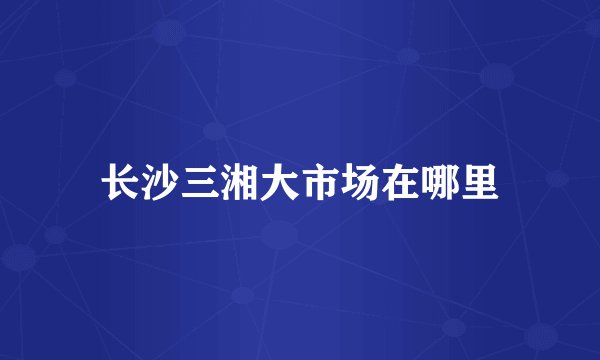 长沙三湘大市场在哪里