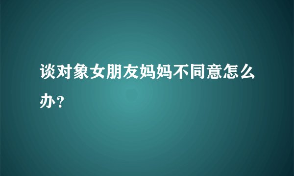 谈对象女朋友妈妈不同意怎么办?