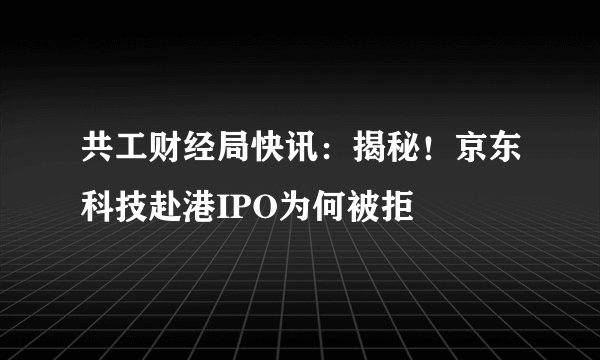 共工财经局快讯：揭秘！京东科技赴港IPO为何被拒