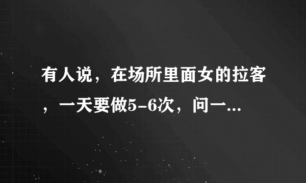 有人说,在场所里面女的拉客,一天要做5-6次,问一下女的天天做5-6次,它不会累垮吗?还是赚钱重要