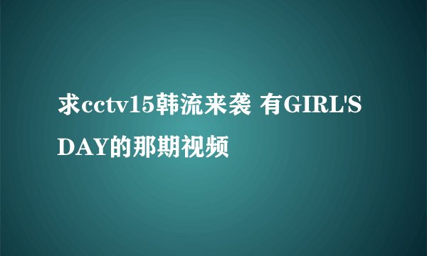 求cctv15韩流来袭 有GIRL'S DAY的那期视频