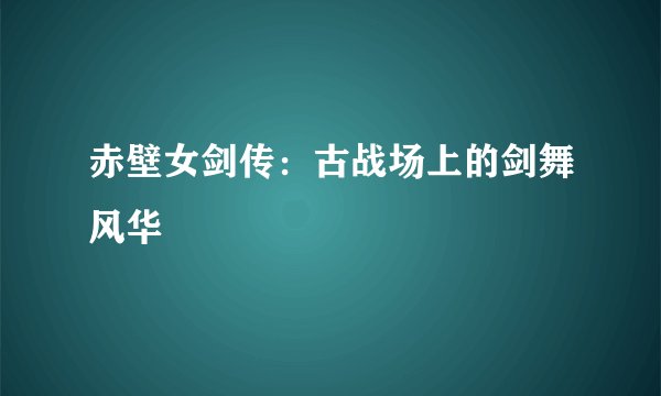 赤壁女剑传：古战场上的剑舞风华