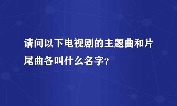 请问以下电视剧的主题曲和片尾曲各叫什么名字？