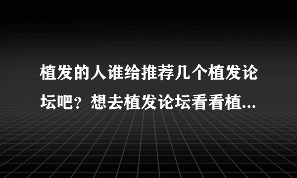 植发的人谁给推荐几个植发论坛吧？想去植发论坛看看植发机构的状况？